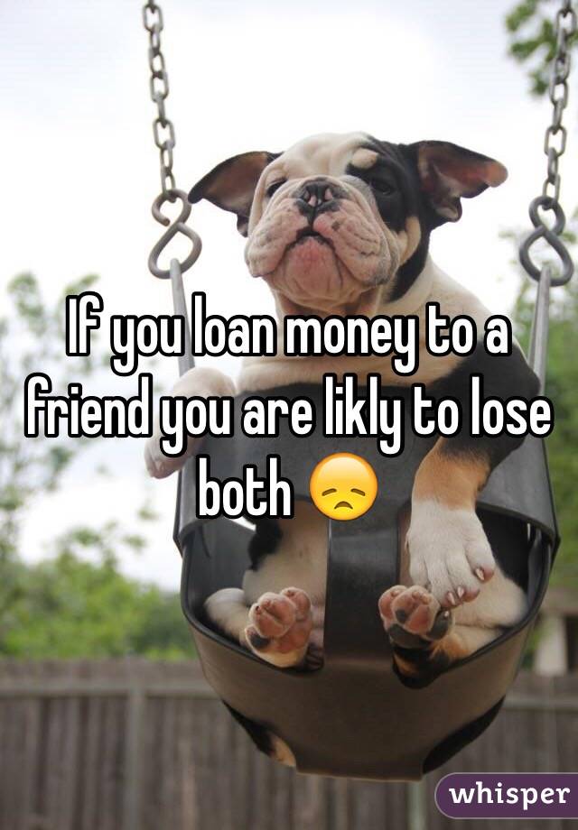 If you loan money to a friend you are likly to lose both 😞