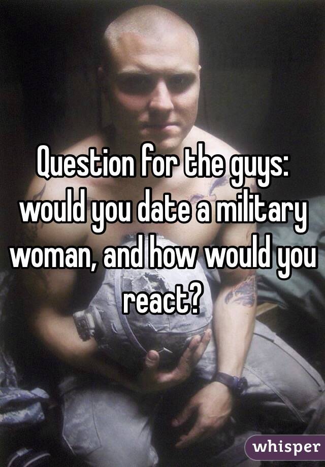 Question for the guys: would you date a military woman, and how would you react?