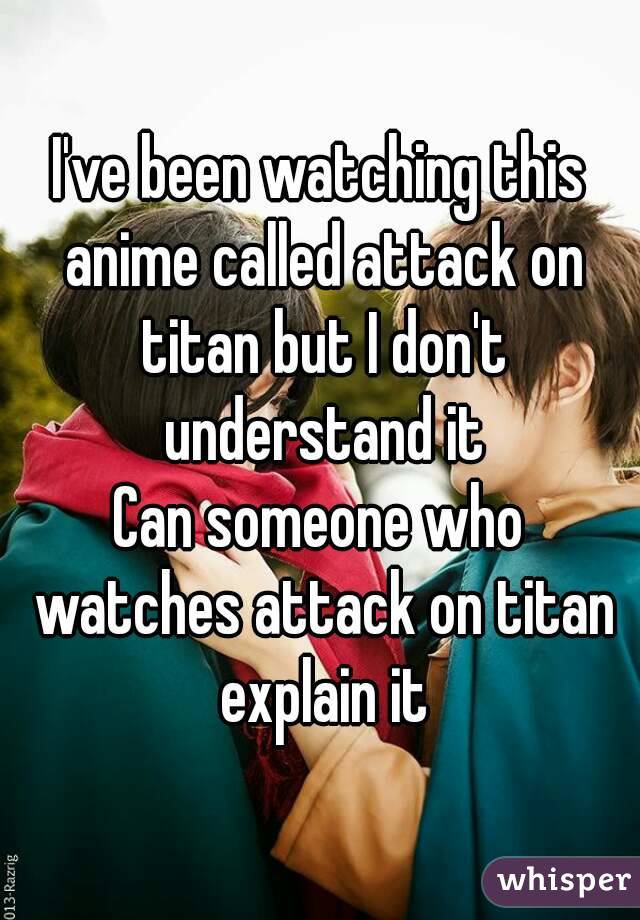 I've been watching this anime called attack on titan but I don't understand it
Can someone who watches attack on titan explain it