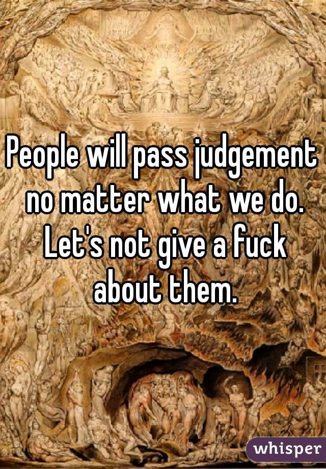 People will pass judgement no matter what we do. Let's not give a fuck about them.