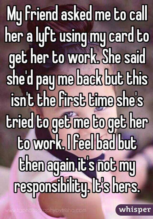 My friend asked me to call her a lyft using my card to get her to work. She said she'd pay me back but this isn't the first time she's tried to get me to get her to work. I feel bad but then again it's not my responsibility. It's hers. 