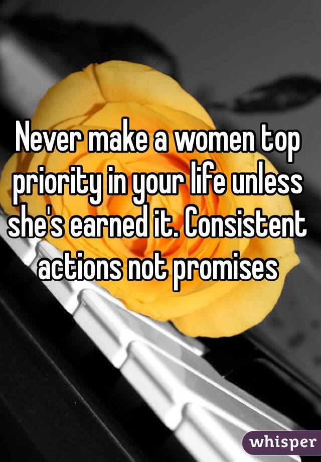 Never make a women top priority in your life unless she's earned it. Consistent actions not promises 