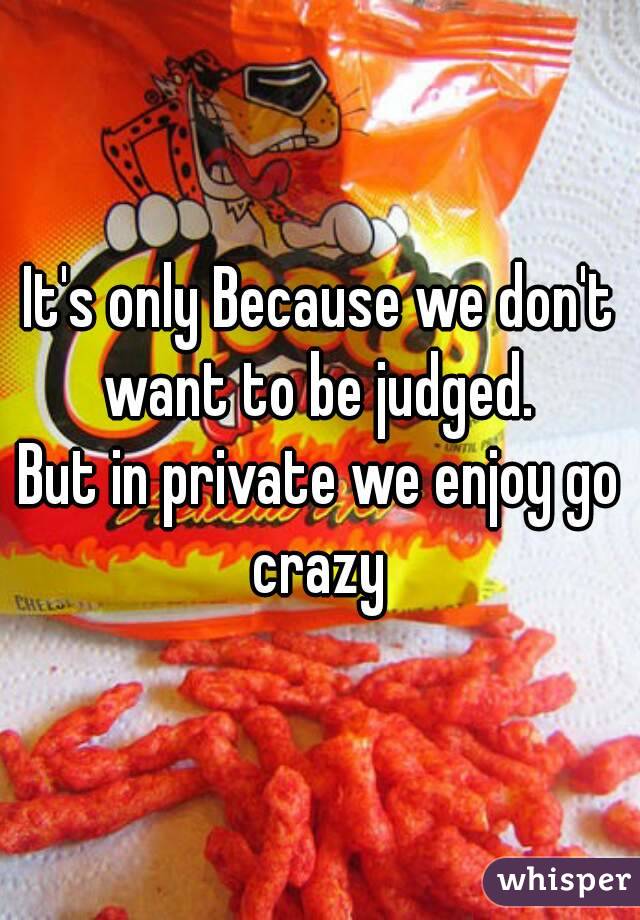 It's only Because we don't want to be judged. 
But in private we enjoy go crazy 