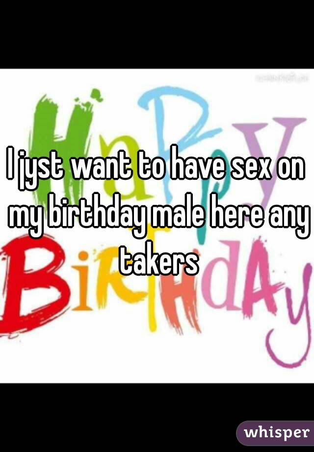 I jyst want to have sex on my birthday male here any takers