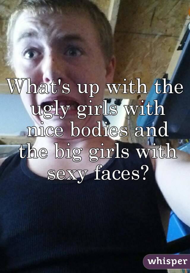 What's up with the ugly girls with nice bodies and the big girls with sexy faces?