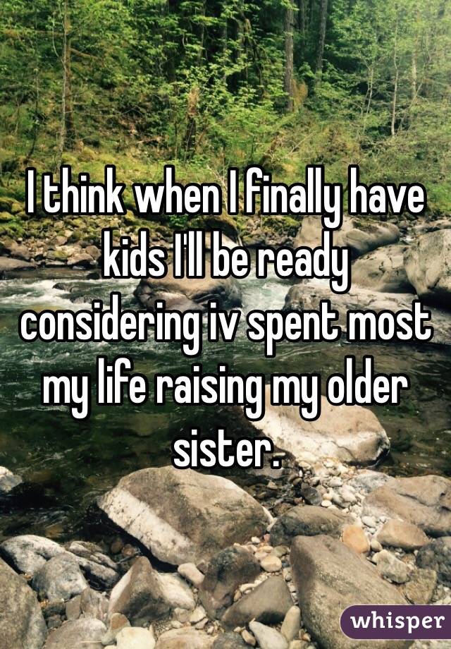 I think when I finally have kids I'll be ready considering iv spent most my life raising my older sister. 