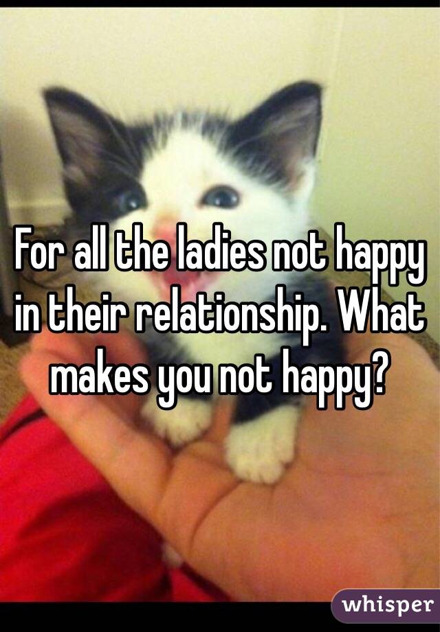 For all the ladies not happy in their relationship. What makes you not happy? 