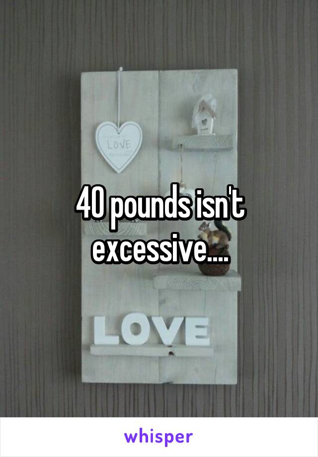 40 pounds isn't excessive....