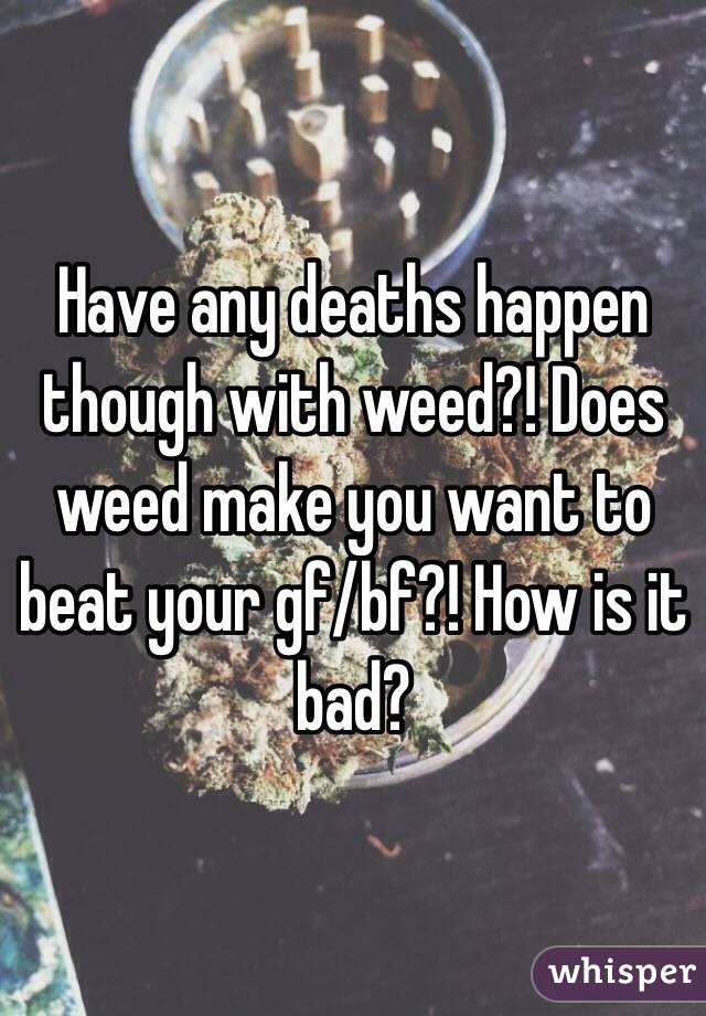 Have any deaths happen though with weed?! Does weed make you want to beat your gf/bf?! How is it bad? 