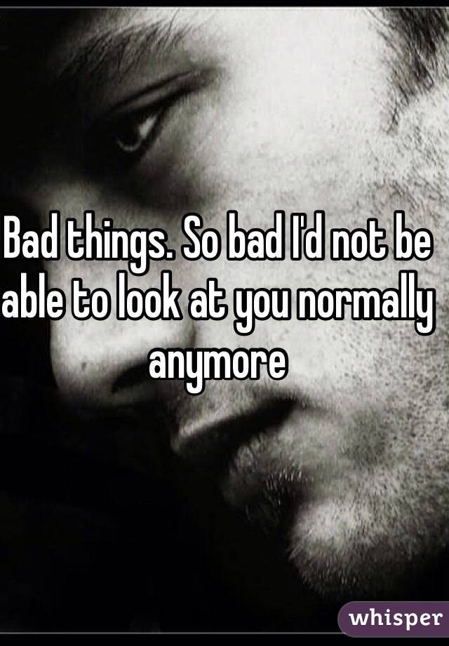 Bad things. So bad I'd not be able to look at you normally anymore 