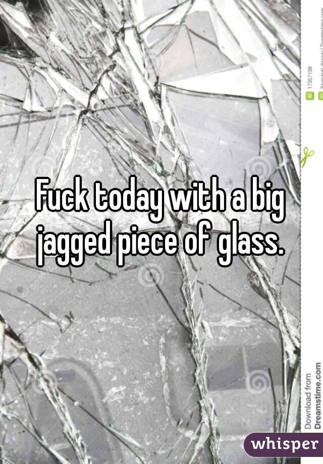 Fuck today with a big jagged piece of glass. 