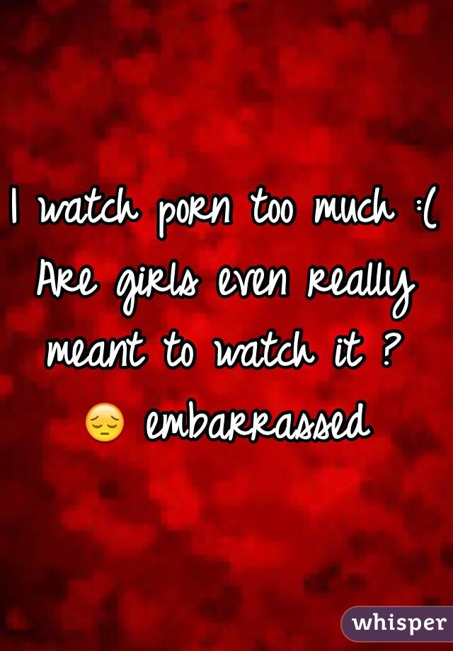 I watch porn too much :( 
Are girls even really meant to watch it ? 
😔 embarrassed 