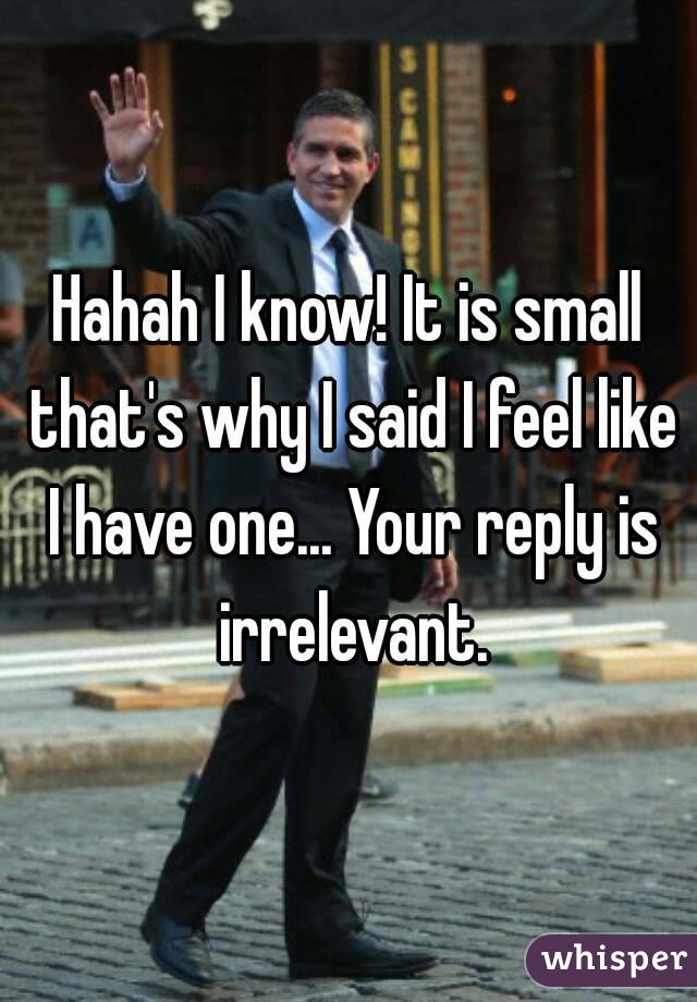 Hahah I know! It is small that's why I said I feel like I have one... Your reply is irrelevant.