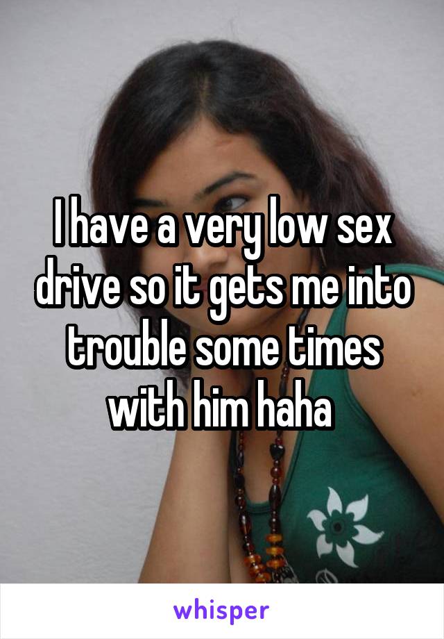 I have a very low sex drive so it gets me into trouble some times with him haha 