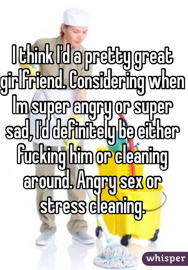 I think I'd a pretty great girlfriend. Considering when Im super angry or super sad, I'd definitely be either fucking him or cleaning around. Angry sex or stress cleaning.