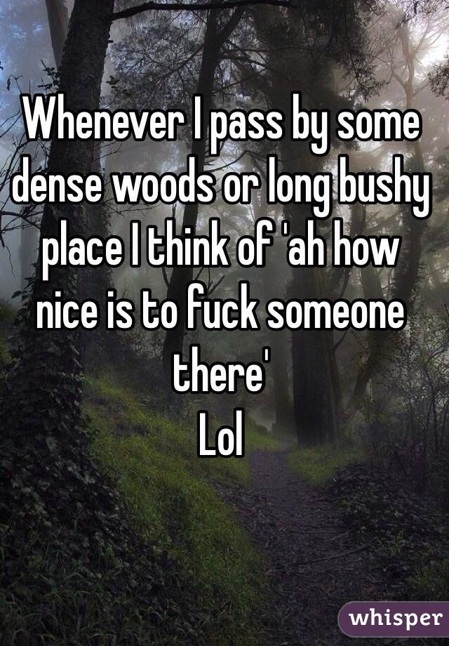 Whenever I pass by some dense woods or long bushy place I think of 'ah how nice is to fuck someone there'
Lol