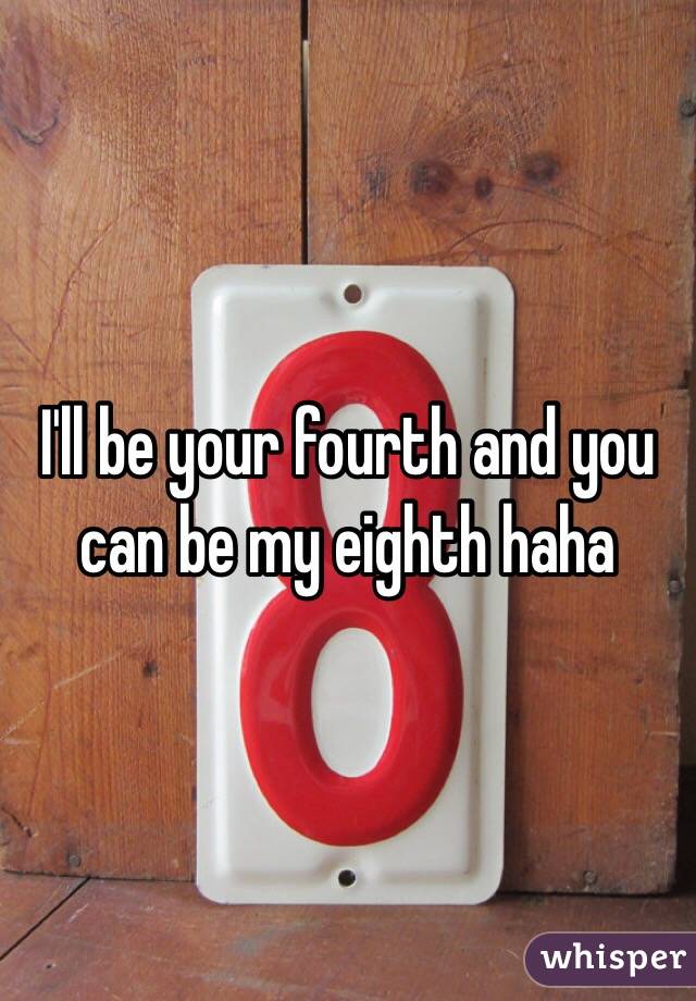 I'll be your fourth and you can be my eighth haha