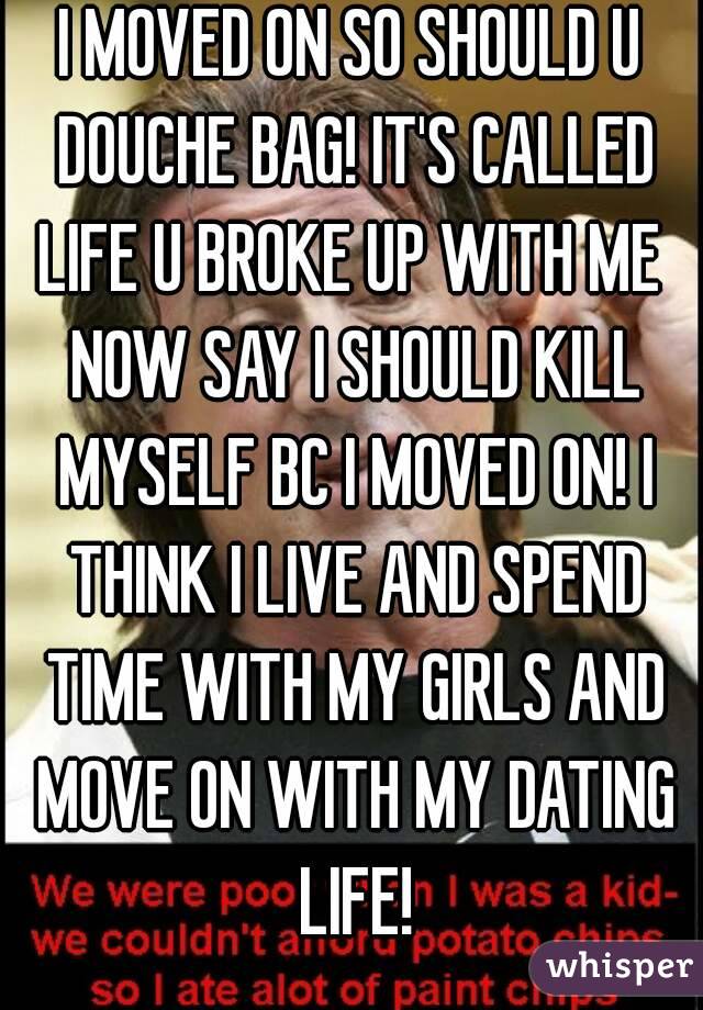 I MOVED ON SO SHOULD U DOUCHE BAG! IT'S CALLED LIFE U BROKE UP WITH ME  NOW SAY I SHOULD KILL MYSELF BC I MOVED ON! I THINK I LIVE AND SPEND TIME WITH MY GIRLS AND MOVE ON WITH MY DATING LIFE!