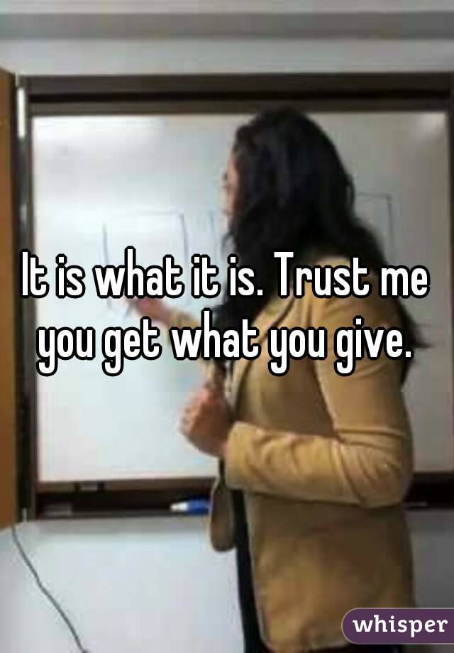 It is what it is. Trust me you get what you give. 