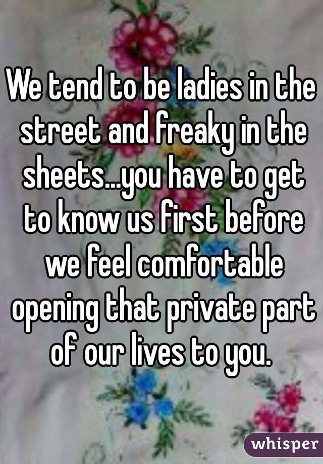 We tend to be ladies in the street and freaky in the sheets...you have to get to know us first before we feel comfortable opening that private part of our lives to you. 