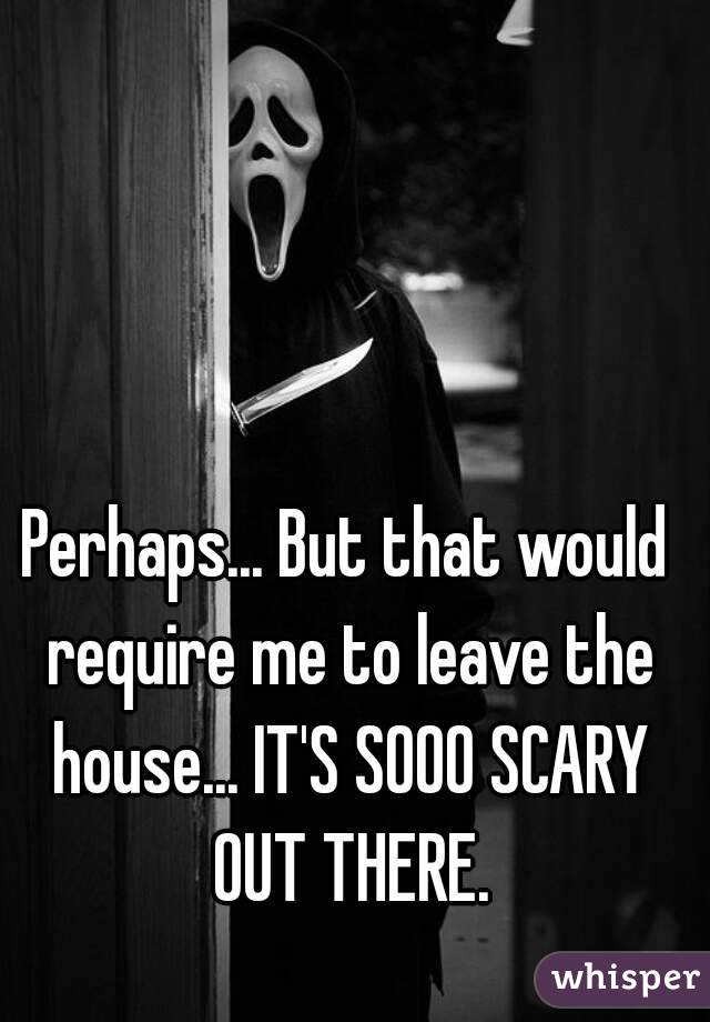Perhaps... But that would require me to leave the house... IT'S SOOO SCARY OUT THERE.