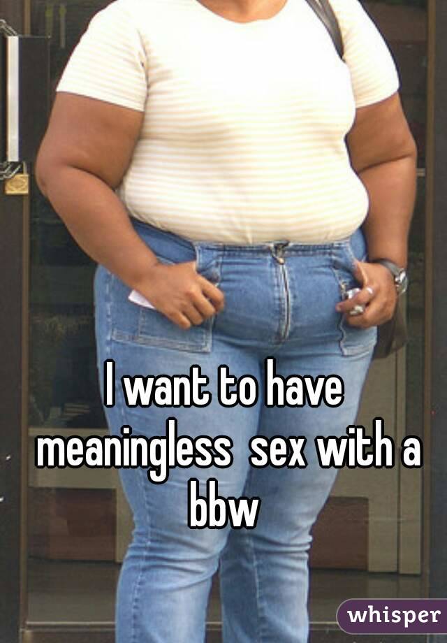 I want to have meaningless  sex with a bbw 