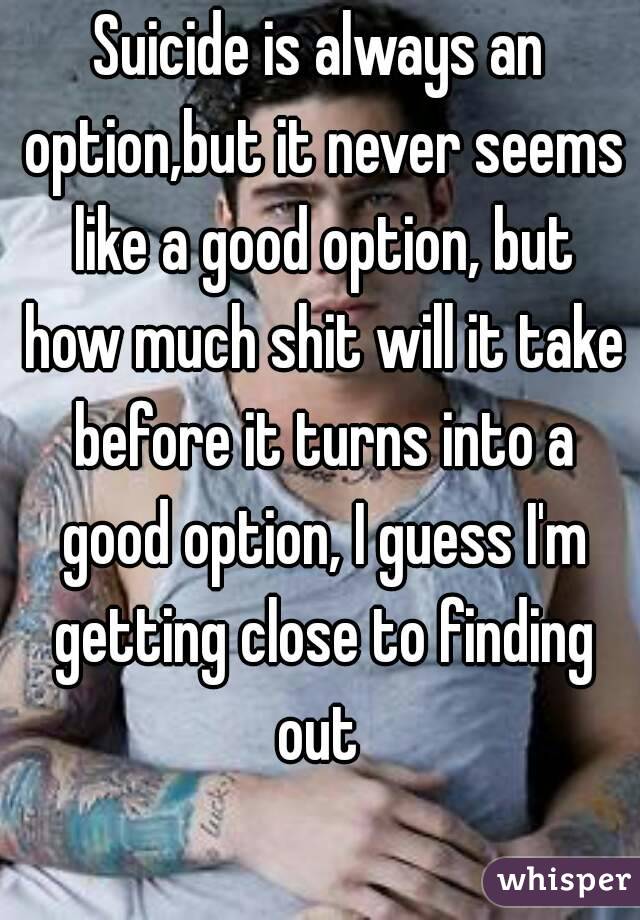 Suicide is always an option,but it never seems like a good option, but how much shit will it take before it turns into a good option, I guess I'm getting close to finding out 