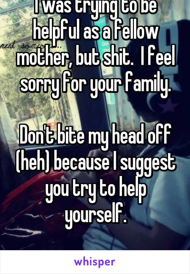 I was trying to be helpful as a fellow mother, but shit.  I feel sorry for your family.

Don't bite my head off (heh) because I suggest you try to help yourself.

Go get fatter, yuck.