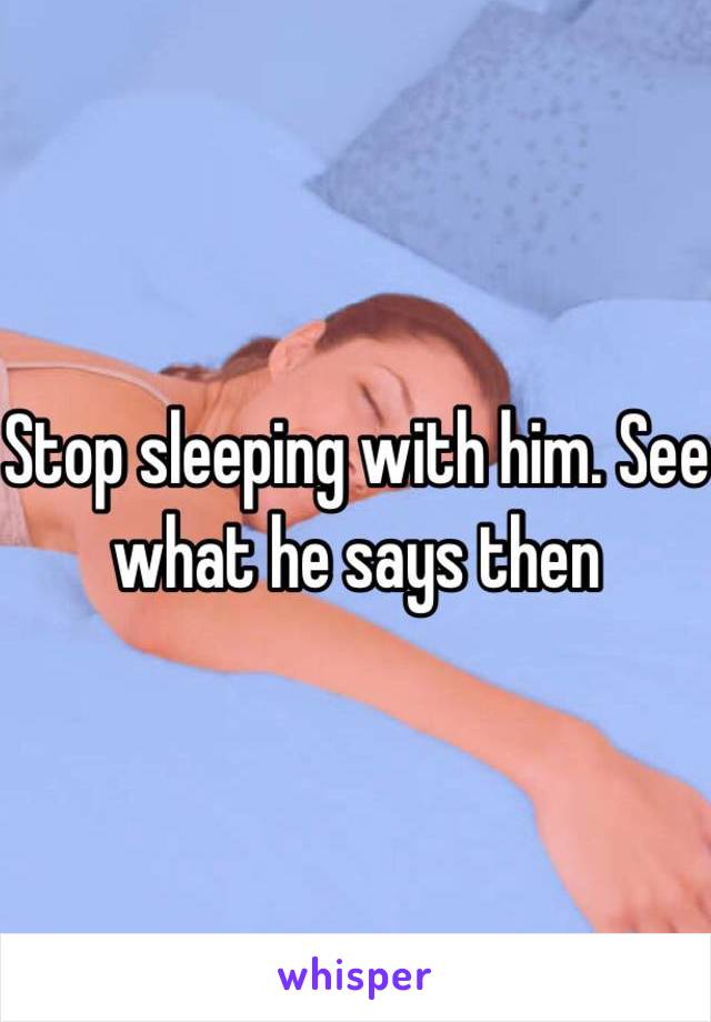 Stop sleeping with him. See what he says then 