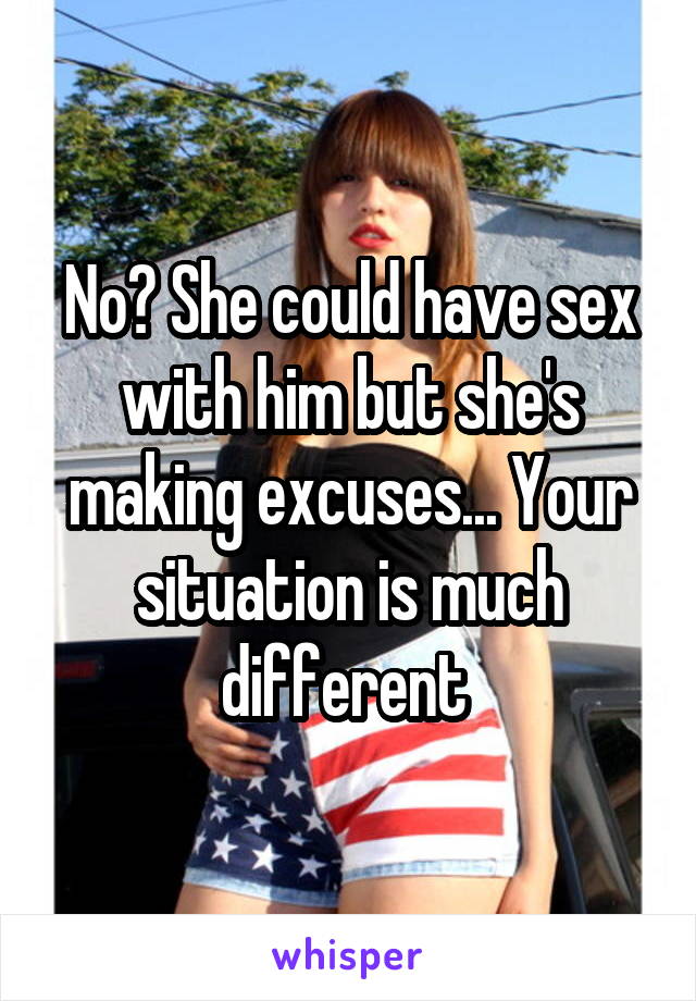 No? She could have sex with him but she's making excuses... Your situation is much different 