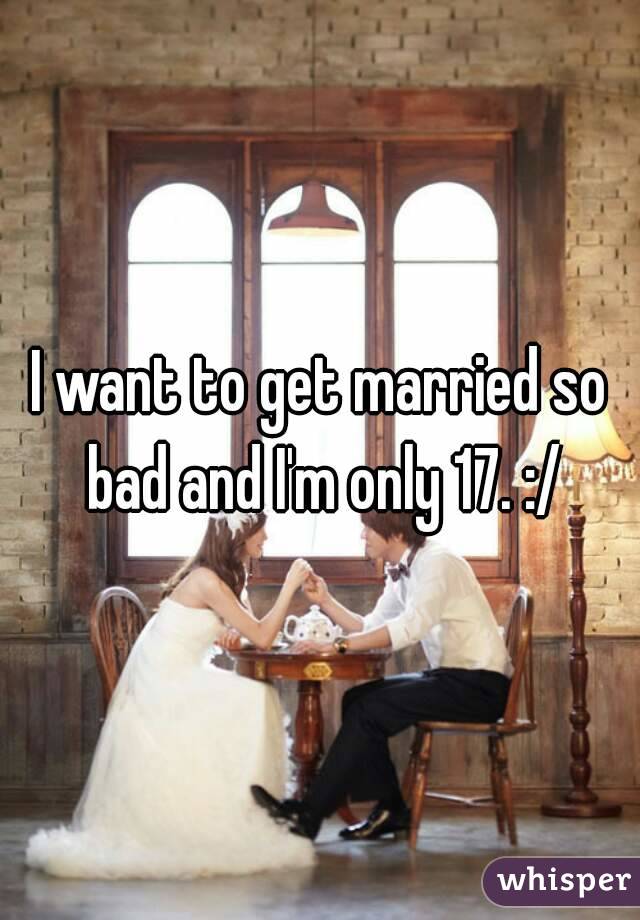 I want to get married so bad and I'm only 17. :/