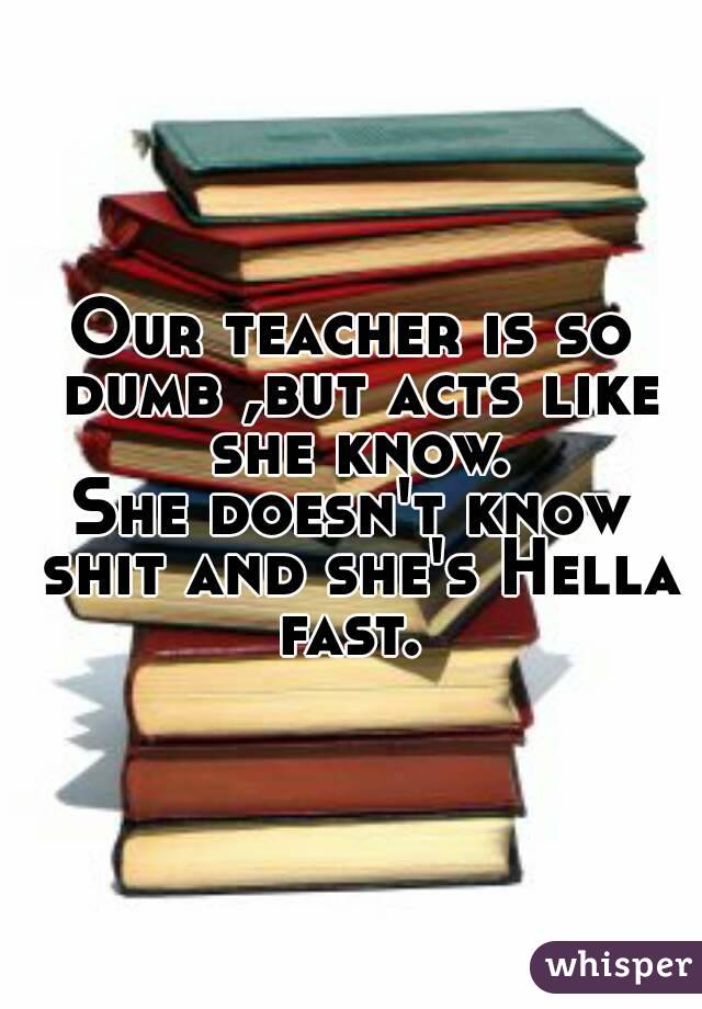 Our teacher is so dumb ,but acts like she know.
She doesn't know shit and she's Hella fast. 