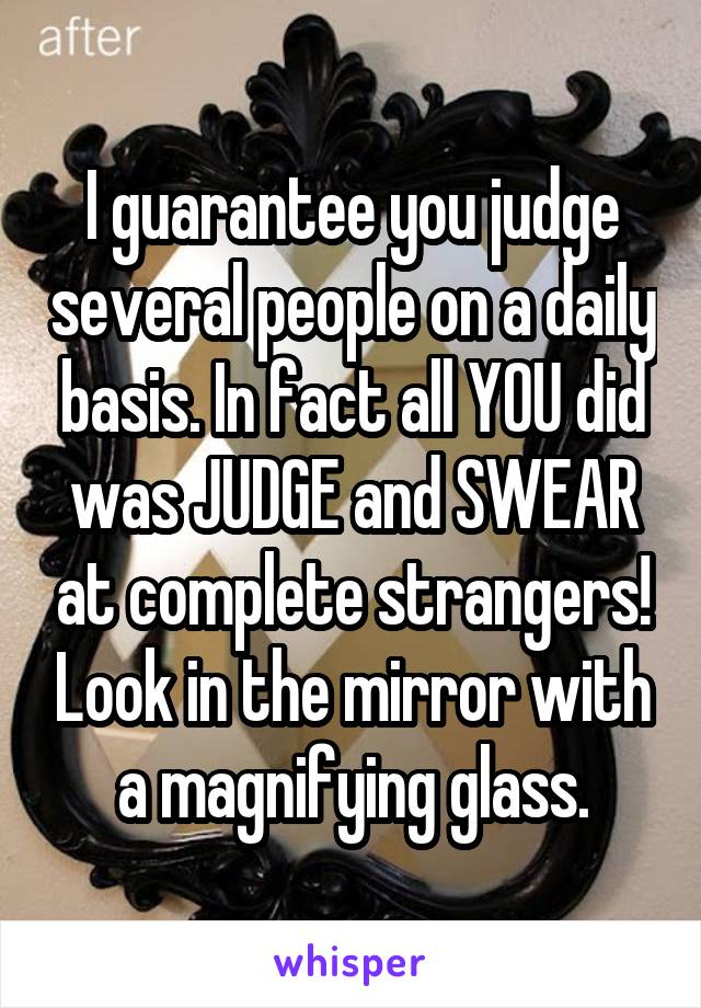 I guarantee you judge several people on a daily basis. In fact all YOU did was JUDGE and SWEAR at complete strangers! Look in the mirror with a magnifying glass.