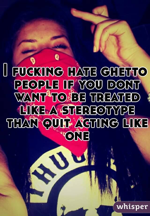 I fucking hate ghetto people if you dont want to be treated like a stereotype than quit acting like one
