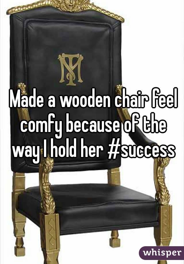  Made a wooden chair feel comfy because of the way I hold her #success