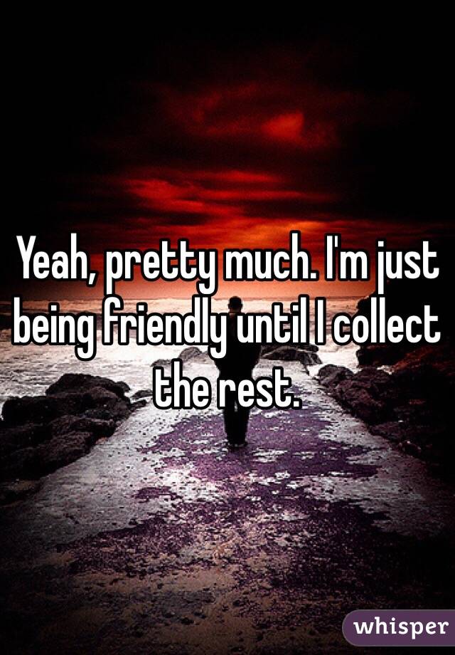 Yeah, pretty much. I'm just being friendly until I collect the rest.