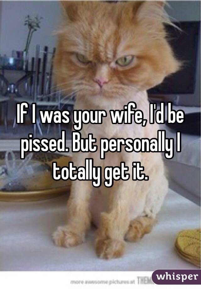 If I was your wife, I'd be pissed. But personally I totally get it.