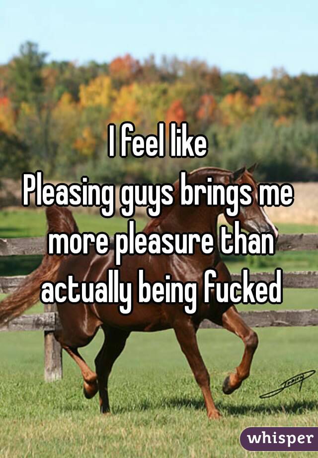 I feel like
Pleasing guys brings me more pleasure than actually being fucked