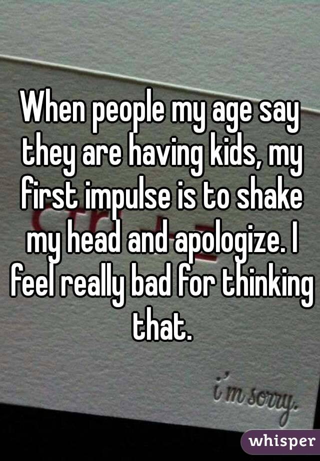 When people my age say they are having kids, my first impulse is to shake my head and apologize. I feel really bad for thinking that.