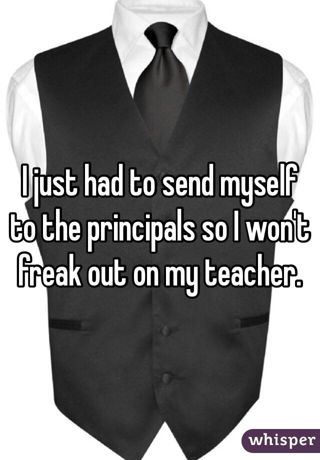 I just had to send myself to the principals so I won't freak out on my teacher. 