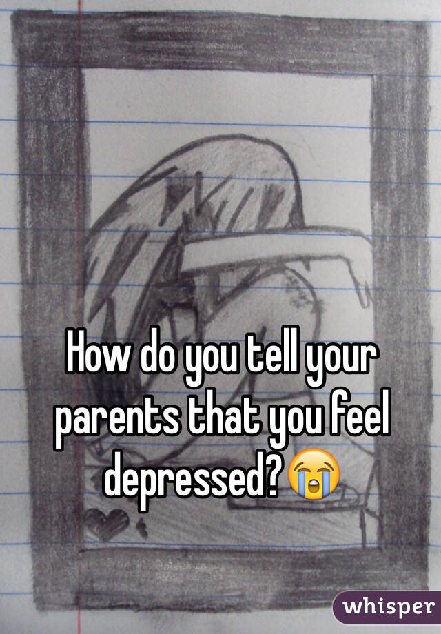 How do you tell your parents that you feel depressed?😭