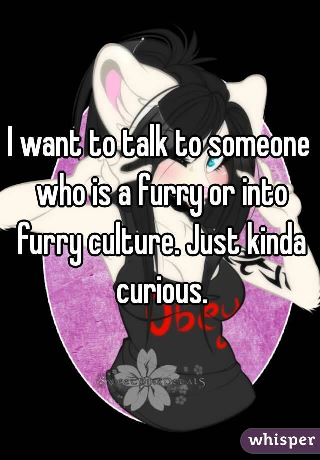 I want to talk to someone who is a furry or into furry culture. Just kinda curious.