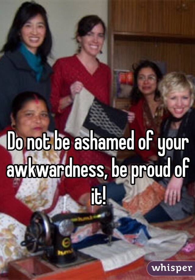 Do not be ashamed of your awkwardness, be proud of it! 