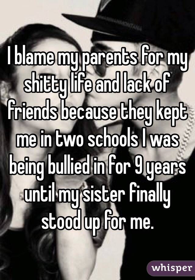 I blame my parents for my shitty life and lack of friends because they kept me in two schools I was being bullied in for 9 years until my sister finally stood up for me. 