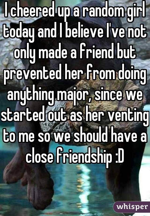 I cheered up a random girl today and I believe I've not only made a friend but prevented her from doing anything major, since we started out as her venting to me so we should have a close friendship :D
