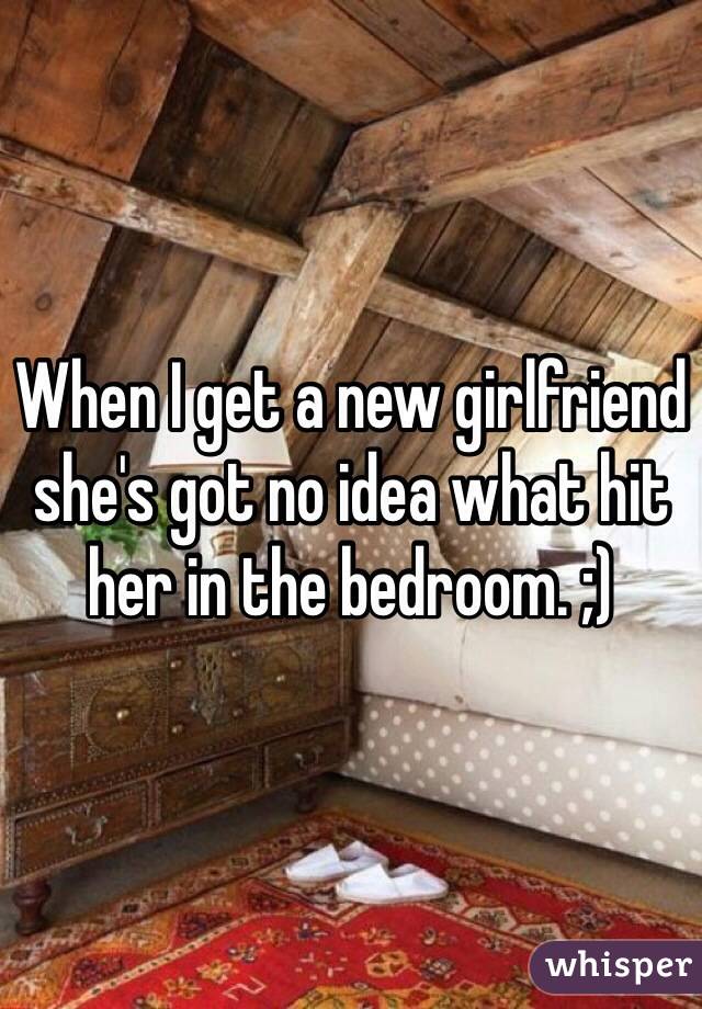 When I get a new girlfriend she's got no idea what hit her in the bedroom. ;)