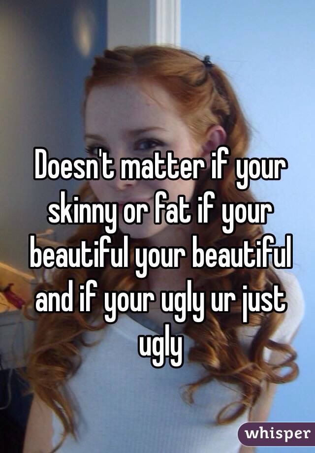 Doesn't matter if your skinny or fat if your beautiful your beautiful and if your ugly ur just ugly
