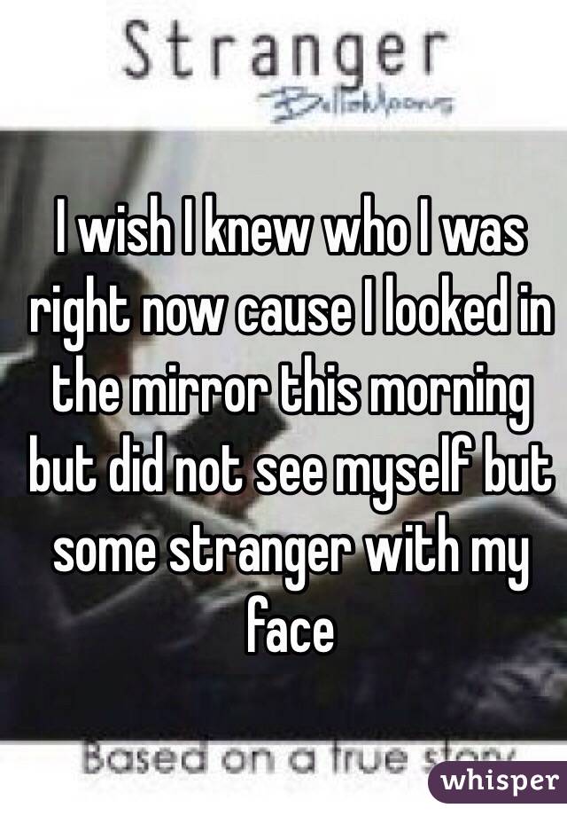 I wish I knew who I was right now cause I looked in the mirror this morning but did not see myself but some stranger with my face
