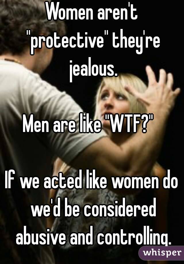 Women aren't "protective" they're jealous.

Men are like "WTF?"  

If we acted like women do we'd be considered abusive and controlling.