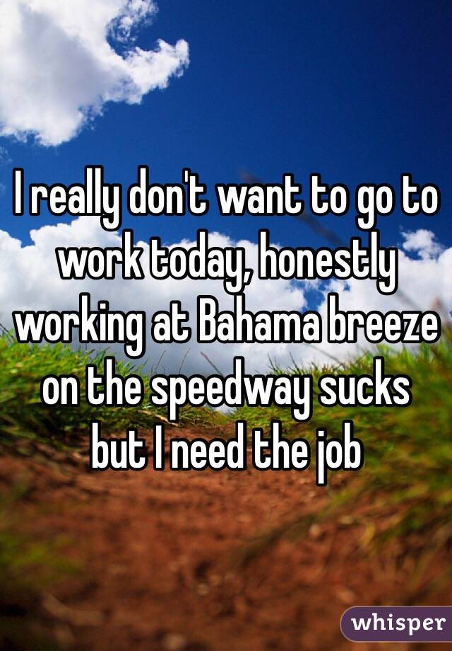 I really don't want to go to work today, honestly working at Bahama breeze on the speedway sucks but I need the job 